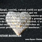 Préjugé, vanité, calcul, Préjugé, vanité, calcul, voilà ce qui gouverne le monde. Celui qui ne connaît pour règle de sa conduite que raison, vérité, sentiment, n a presque rien de commun avec la société. C est en lui-même qu il doit chercher et trouver presque tout son bonheur. CITATION BONHEUR