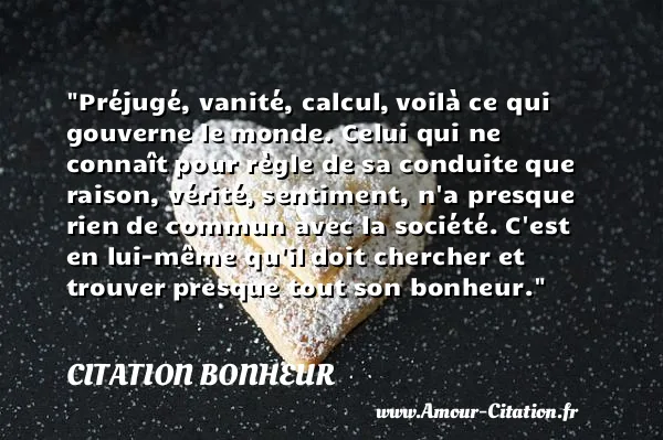 Préjugé, vanité, calcul, voilà ce qui gouverne le monde. Celui qui ne connaît pour règle de sa conduite que raison, vérité, sentiment, n a presque rien de commun avec la société. C est en lui-même qu il doit chercher et trouver presque tout son bonheur. CITATION BONHEUR
