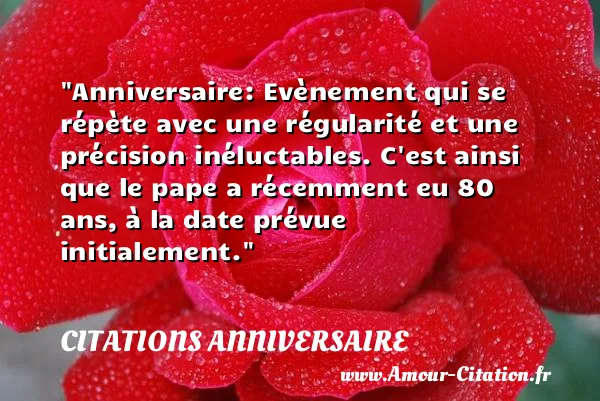 Anniversaire: Evènement qui se répète avec une régularité et une précision inéluctables. C est ainsi que le pape a récemment eu 80 ans, à la date prévue initialement. CITATIONS ANNIVERSAIRE