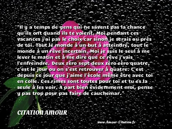 Il y a temps de gens qui ne savent pas la chance qu ils ont quand ils te voient. Moi pendant ces vacances j ai pas le choix car sinon je serais au près de toi. Tout le monde à un but à atteindre, tout le monde à un rêve incertain. Moi je suis le seul à me lever le matin et à me dire que ce rêve j vais l enfreindre. Deux zéro sept deux zéro zéro quatre, c est le jour ou on s est retrouver à quatre. C est depuis ce jour que j aime l école même être avec toi en colle. Ces rimes sont toutes pour toi et tu es la seule à les voir. A part bien évidemment moi, pense y pas trop pour pas faire de cauchemar.  CITATION AMOUR