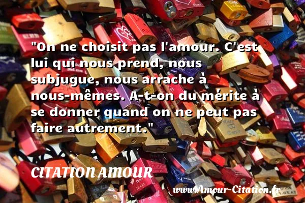 On ne choisit pas l amour. C est lui qui nous prend, nous subjugue, nous arrache à nous-mêmes. A-t-on du mérite à se donner quand on ne peut pas faire autrement.  CITATION AMOUR