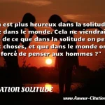 On est plus heureux dans la On est plus heureux dans la solitude que dans le monde. Cela ne viendrait-il pas de ce que dans la solitude on pense aux choses, et que dans le monde on est forcé de penser aux hommes ? CITATION SOLITUDE