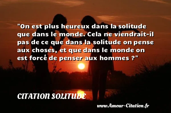 On est plus heureux dans la solitude que dans le monde. Cela ne viendrait-il pas de ce que dans la solitude on pense aux choses, et que dans le monde on est forcé de penser aux hommes ? CITATION SOLITUDE