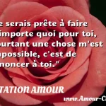  Je serais prête à faire n importe quoi pour toi, pourtant une chose m est impossible, c est de renoncer à toi.  CITATION AMOUR
