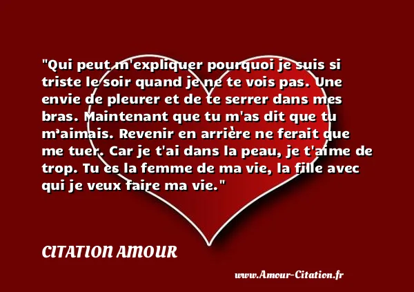 Qui peut m expliquer pourquoi je suis si triste le soir quand je ne te vois pas. Une envie de pleurer et de te serrer dans mes bras. Maintenant que tu m as dit que tu m’aimais. Revenir en arrière ne ferait que me tuer. Car je t ai dans la peau, je t aime de trop. Tu es la femme de ma vie, la fille avec qui je veux faire ma vie.  CITATION AMOUR