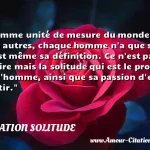  Comme unité de mesure du monde et des autres, chaque homme n a que soi. C est même sa définition. Ce n est pas le rire mais la solitude qui est le propre de l homme, ainsi que sa passion d en sortir.  CITATION SOLITUDE