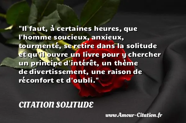 Il faut, à certaines heures, que l homme soucieux, anxieux, tourmenté, se retire dans la solitude et qu il ouvre un livre pour y chercher un principe d intérêt, un thème de divertissement, une raison de réconfort et d oubli.  CITATION SOLITUDE