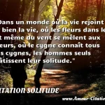  Dans un monde où la vie rejoint si bien la vie, où les fleurs dans le lit même du vent se mêlent aux fleurs, où le cygne connaît tous les cygnes, les hommes seuls bâtissent leur solitude.  CITATION SOLITUDE