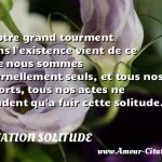  Notre grand tourment dans l existence vient de ce que nous sommes éternellement seuls, et tous nos efforts, tous nos actes ne tendent qu a fuir cette solitude.  CITATION SOLITUDE