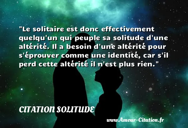 Le solitaire est donc effectivement quelqu un qui peuple sa solitude d une altérité. Il a besoin d une altérité pour s éprouver comme une identité, car s il perd cette altérité il n est plus rien.  CITATION SOLITUDE