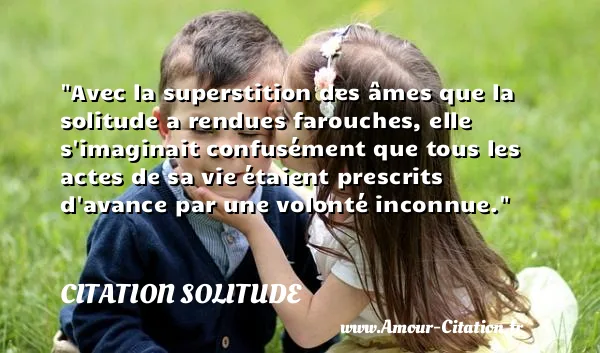 Avec la superstition des âmes que la solitude a rendues farouches, elle s imaginait confusément que tous les actes de sa vie étaient prescrits d avance par une volonté inconnue.  CITATION SOLITUDE