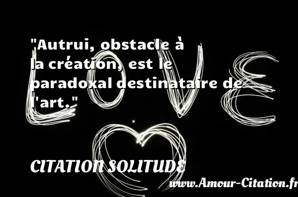 Autrui, obstacle à la création, est le paradoxal destinataire de l art. CITATION SOLITUDE