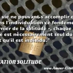  La vie ne pouvant s accomplir que dans l individuation ce fondement dernier de la solitude -, chaque être est nécessairement seul du fait qu il est individu.  CITATION SOLITUDE