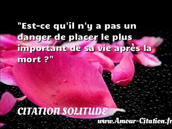 Est-ce qu il n y a pas un danger de placer le plus important de sa vie après la mort ?  CITATION SOLITUDE