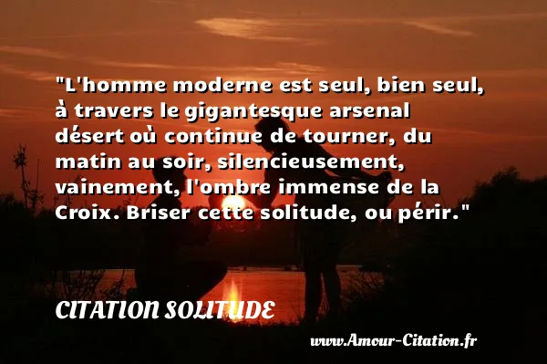 L homme moderne est seul, bien seul, à travers le gigantesque arsenal désert où continue de tourner, du matin au soir, silencieusement, vainement, l ombre immense de la Croix. Briser cette solitude, ou périr. CITATION SOLITUDE
