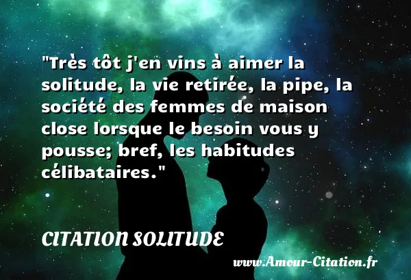 Très tôt j en vins à aimer la solitude, la vie retirée, la pipe, la société des femmes de maison close lorsque le besoin vous y pousse; bref, les habitudes célibataires.  CITATION SOLITUDE