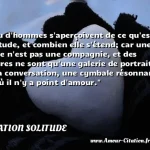  Peu d hommes s aperçoivent de ce qu est la solitude, et combien elle s étend; car une foule n est pas une compagnie, et des figures ne sont qu une galerie de portraits, et la conversation, une cymbale résonnante, là où il n y a point d amour.  CITATION SOLITUDE