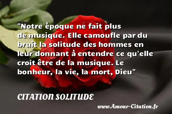 Notre époque ne fait plus de musique. Elle camoufle par du bruit la solitude des hommes en leur donnant à entendre ce qu elle croit être de la musique. Le bonheur, la vie, la mort, Dieu  CITATION SOLITUDE