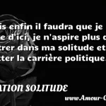 Mais enfin il faudra que je Mais enfin il faudra que je sorte d ici, je n aspire plus qu à rentrer dans ma solitude et à quitter la carrière politique. CITATION SOLITUDE