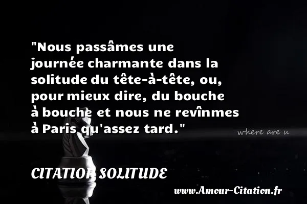 Nous passâmes une journée charmante dans la solitude du tête-à-tête, ou, pour mieux dire, du bouche à bouche et nous ne revînmes à Paris qu assez tard.  CITATION SOLITUDE