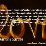  Ecrire pour moi, m enfoncer dans ce qu on appelle l imaginaire, n était-ce pas une façon de renverser un monde renversé, celui de l enfant confondu à sa génitrice: pour retrouver, par la fiction, le réel ?  CITATION SOLITUDE