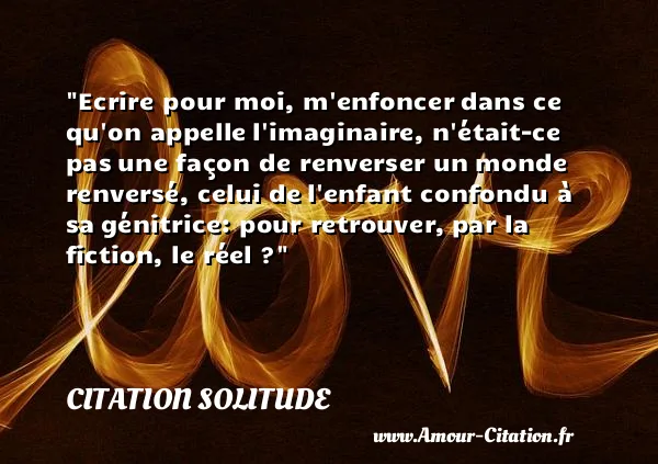 Ecrire pour moi, m enfoncer dans ce qu on appelle l imaginaire, n était-ce pas une façon de renverser un monde renversé, celui de l enfant confondu à sa génitrice: pour retrouver, par la fiction, le réel ? CITATION SOLITUDE