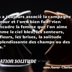  On a toujours associé la campagne à l amour et l on a bien fait: rien n encadre la femme que l on aime comme le ciel bleu, les senteurs, les fleurs, les brises, la solitude resplendissante des champs ou des bois.  CITATION SOLITUDE