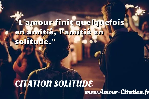 L amour finit quelquefois en amitié, l amitié en solitude.  CITATION SOLITUDE