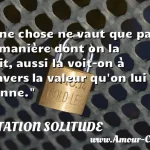  Une chose ne vaut que par la manière dont on la voit, aussi la voit-on à travers la valeur qu on lui donne.  CITATION SOLITUDE