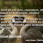  Au fond de son âme, cependant, elle attendait un événement. Comme les matelots en détresse, elle promenait sur la solitude de sa vie des yeux désespérés, cherchant au loin quelque voile blanche dans les brumes de l horizon.  CITATION SOLITUDE