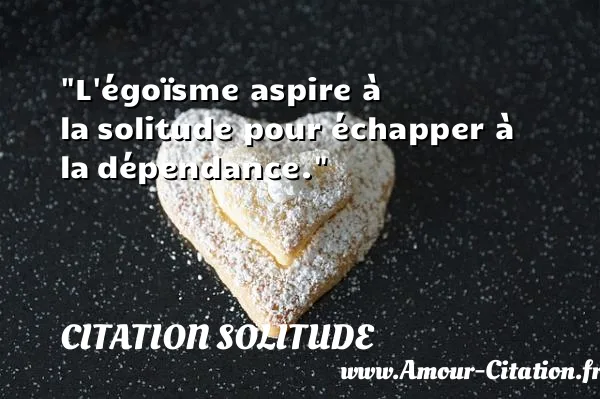 L égoïsme aspire à la solitude pour échapper à la dépendance.  CITATION SOLITUDE