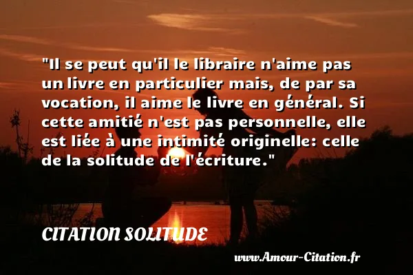 Il se peut qu il le libraire n aime pas un livre en particulier mais, de par sa vocation, il aime le livre en général. Si cette amitié n est pas personnelle, elle est liée à une intimité originelle: celle de la solitude de l écriture.  CITATION SOLITUDE