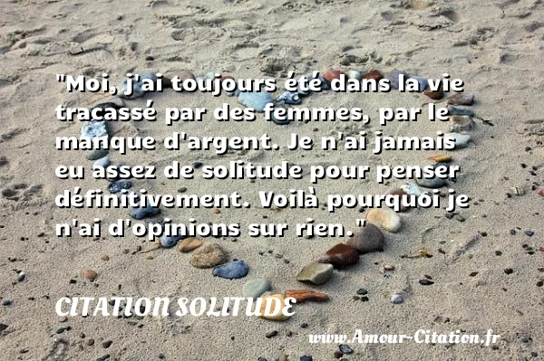 Moi, j ai toujours été dans la vie tracassé par des femmes, par le manque d argent. Je n ai jamais eu assez de solitude pour penser définitivement. Voilà pourquoi je n ai d opinions sur rien.  CITATION SOLITUDE