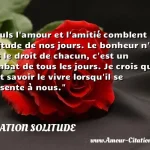 Seuls l'amour et l'amitié Seuls l amour et l amitié comblent la solitude de nos jours. Le bonheur n est pas le droit de chacun, c est un combat de tous les jours. Je crois qu il faut savoir le vivre lorsqu il se présente à nous. CITATION SOLITUDE