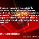  C est en regardant les objets du quotidien, tel un couteau à beurre, que l on se rend compte que quelqu un est parti et qu il ne reviendra plus; un stupide couteau à beurre qui taille à jamais des tranches de solitude dans votre vie.  CITATION SOLITUDE