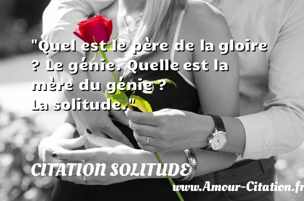 Quel est le père de la gloire ? Le génie. Quelle est la mère du génie ? La solitude.  CITATION SOLITUDE