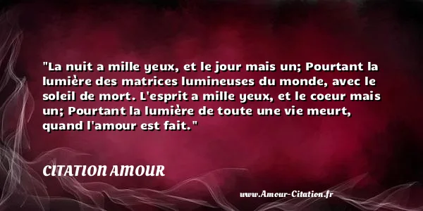 La nuit a mille yeux, et le jour mais un; Pourtant la lumière des matrices lumineuses du monde, avec le soleil de mort. L esprit a mille yeux, et le coeur mais un; Pourtant la lumière de toute une vie meurt, quand l amour est fait.  CITATION AMOUR