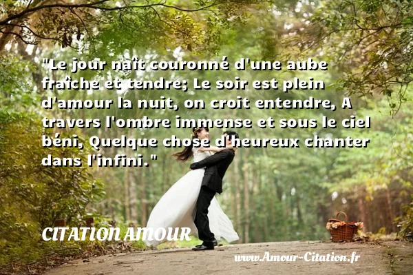 Le jour naît couronné d une aube fraîche et tendre; Le soir est plein d amour la nuit, on croit entendre, A travers l ombre immense et sous le ciel béni, Quelque chose d heureux chanter dans l infini. CITATION AMOUR