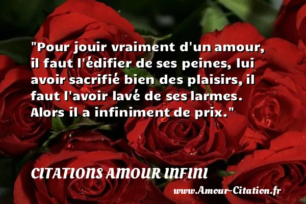 Pour jouir vraiment d un amour, il faut l édifier de ses peines, lui avoir sacrifié bien des plaisirs, il faut l avoir lavé de ses larmes. Alors il a infiniment de prix. CITATIONS AMOUR INFINI