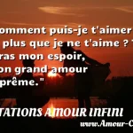  Comment puis-je t aimer de plus que je ne t aime ? Tu seras mon espoir, mon grand amour suprême.  CITATIONS AMOUR INFINI