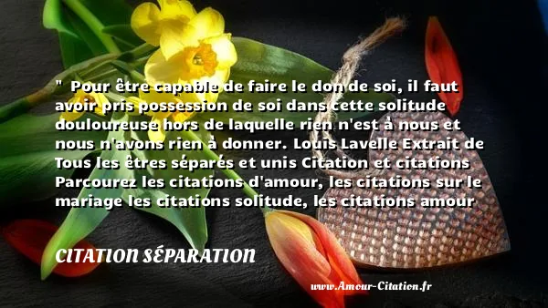   Pour être capable de faire le don de soi, il faut avoir pris possession de soi dans cette solitude douloureuse hors de laquelle rien n est à nous et nous n avons rien à donner. Louis Lavelle Extrait de Tous les êtres séparés et unis Citation et citations Parcourez les citations d amour, les citations sur le mariage les citations solitude, les citations amour infini, les citations séduction  CITATION SÉPARATION
