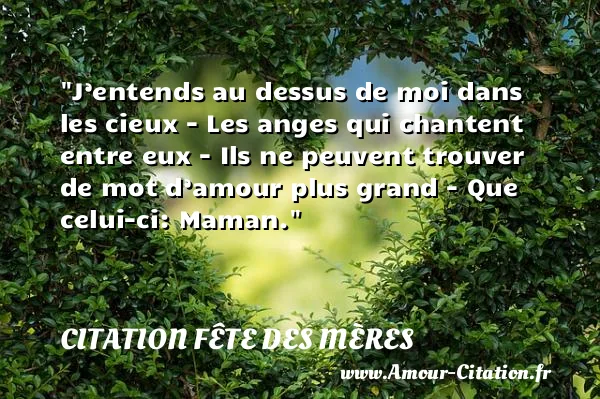 J’entends au dessus de moi dans les cieux - Les anges qui chantent entre eux - Ils ne peuvent trouver de mot d’amour plus grand - Que celui-ci: Maman.  CITATION FÊTE DES MÈRES