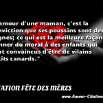 L'amour d'une maman, c'est L amour d une maman, c est la conviction que ses poussins sont des cygnes; ce qui est la meilleure façon de donner du moral à des enfants qui sont convaincus d être de vilains petits canards. CITATION FÊTE DES MÈRES