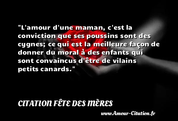 L amour d une maman, c est la conviction que ses poussins sont des cygnes; ce qui est la meilleure façon de donner du moral à des enfants qui sont convaincus d être de vilains petits canards.  CITATION FÊTE DES MÈRES
