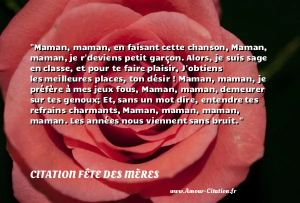 Maman, maman, en faisant cette chanson, Maman, maman, je r deviens petit garçon. Alors, je suis sage en classe, et pour te faire plaisir, J obtiens les meilleures places, ton désir ! Maman, maman, je préfère à mes jeux fous, Maman, maman, demeurer sur tes genoux; Et, sans un mot dire, entendre tes refrains charmants, Maman, maman, maman, maman. Les années nous viennent sans bruit.  CITATION FÊTE DES MÈRES