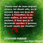 Punis-moi de mon orgueil atroce, Punis-moi de mon orgueil atroce, lui disait-elle, en le serrant dans ses bras de façon à l étouffer; tu es mon maître, je suis ton esclave, il faut que je te demande pardon à genoux d avoir voulu me révolter. CITATIONS PARDON
