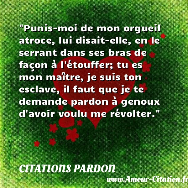 Punis-moi de mon orgueil atroce, lui disait-elle, en le serrant dans ses bras de façon à l étouffer; tu es mon maître, je suis ton esclave, il faut que je te demande pardon à genoux d avoir voulu me révolter.  CITATIONS PARDON