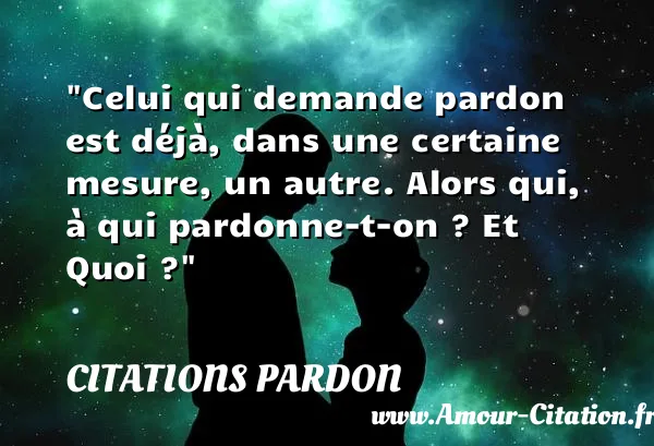 Celui qui demande pardon est déjà, dans une certaine mesure, un autre. Alors qui, à qui pardonne-t-on ? Et Quoi ?  CITATIONS PARDON