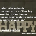  Et prioit Alexandre de luy pardonner ce qu il ne luy pouvoit faire plus longue compagnie, ains estoit contraint de se partir d avec lui.  CITATIONS PARDON