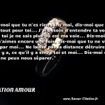  Dis-moi que tu n es rien sans moi, dis-moi que je suis tout pour toi... J ai besoin d entendre ta voix, sans toi je ne sais plus où est ma voie... Dis-moi que tu m aimes encore une fois, dis-moi que tu ne vis que par moi... Ne laisse pas la distance détruire ce qu il y a, ce qu il y a entre toi et moi... Dis-moi que rien ne peux nous séparer.  CITATION AMOUR